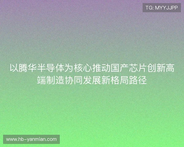以腾华半导体为核心推动国产芯片创新高端制造协同发展新格局路径 以腾华半导体为核心推动国产芯片创新高端制造协同发展新格局路径